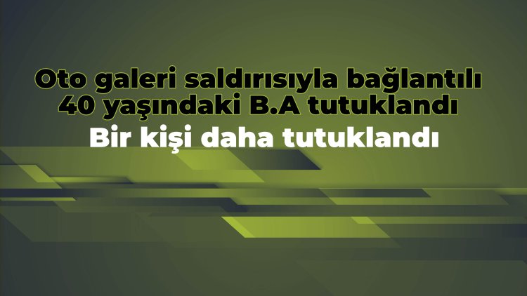 Oto galeri saldırısıyla bağlantılı 40 yaşındaki B.A. tutuklandı