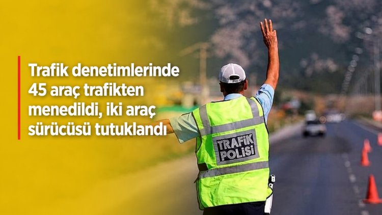 Trafik denetimlerinde 45 araç trafikten menedildi, iki araç sürücüsü tutuklandı