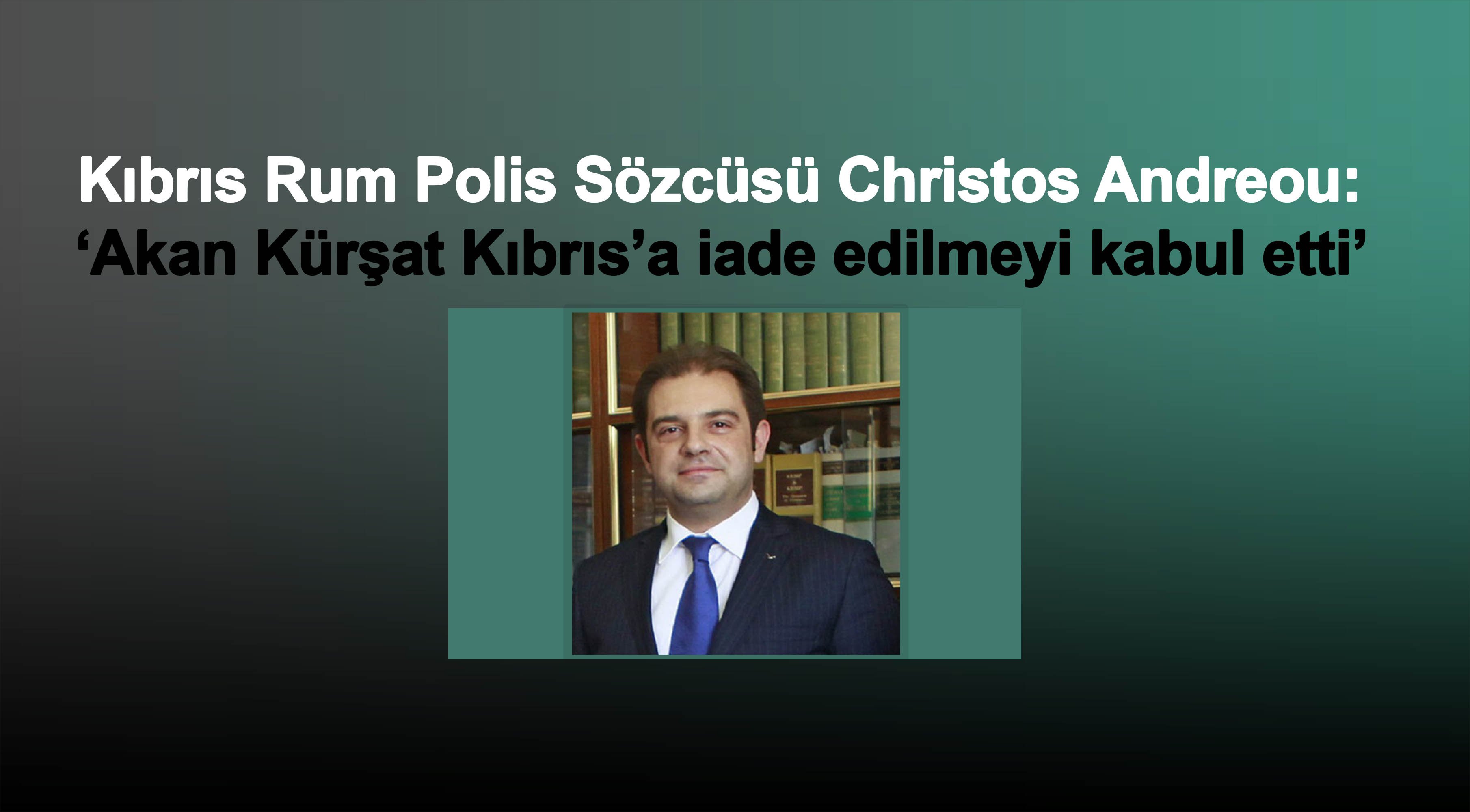 Kıbrıs Rum Polis Sözcüsü: Akan Kürşat Kıbrıs’a iade edilmeyi kabul etti